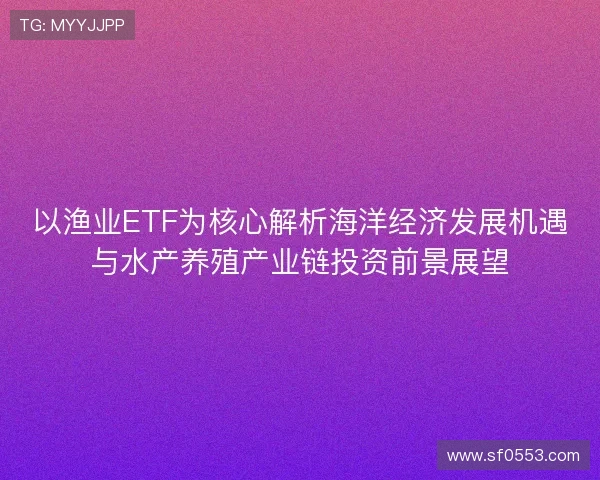 以渔业ETF为核心解析海洋经济发展机遇与水产养殖产业链投资前景展望 以渔业ETF为核心解析海洋经济发展机遇与水产养殖产业链投资前景展望
